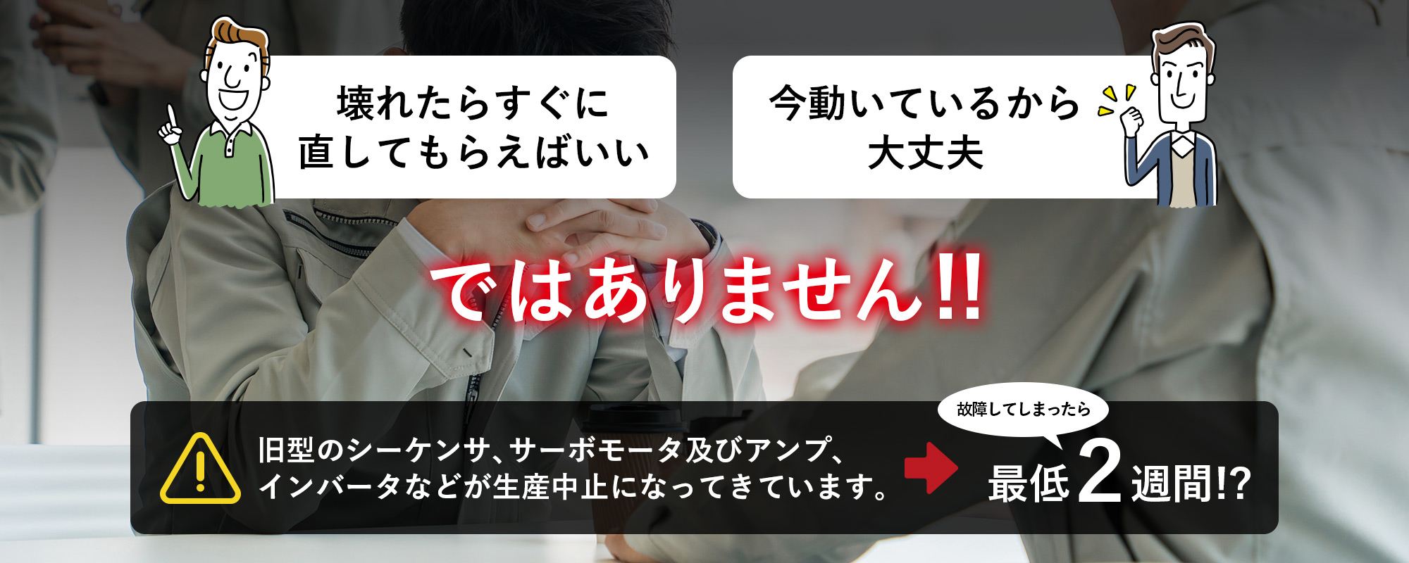壊れたらすぐに直してもらえばいい 今動いているから大丈夫 ではありません！旧型のシーケンサ、サーボモータ及びアンプ、インバータなどが生産中止になってきています。故障してしまったら 最低2週間!?